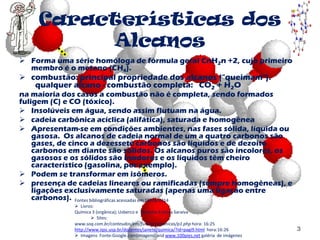 Características dos
Alcanos
 Forma uma série homóloga de fórmula geral CnH2n +2, cujo primeiro
membro é o metano (CH4).
 combustão: principal propriedade dos alcanos ("queimam").
qualquer alcano - combustão completa: CO2 + H2O
na maioria dos casos a combustão não é completa, sendo formados
fuligem (C) e CO (tóxico).
 Insolúveis em água, sendo assim flutuam na água.
 cadeia carbônica acíclica (alifática), saturada e homogênea
 Apresentam-se em condições ambientes, nas fases sólida, líquida ou
gasosa. Os alcanos de cadeia normal de um a quatro carbonos são
gases, de cinco a dezessete carbonos são líquidos e de dezoito
carbonos em diante são sólidos. Os alcanos puros são incolores, os
gasosos e os sólidos são inodoros e os líquidos têm cheiro
característico (gasolina, por exemplo).
 Podem se transformar em isômeros.
 presença de cadeias lineares ou ramificadas (sempre homogêneas), e
ligações exclusivamente saturadas (apenas uma ligação entre
carbonos).
3
Fontes bibliográficas acessadas em 10/04/2014
 Livros:
Química 3 (orgânica); Usberco e Salvador Editora Saraiva
 Sites:
www.soq.com.br/conteudos/em/funcoesorganicas/p1.php hora: 16:25
http://www.iqsc.usp.br/docentes/janete/quimica/?id=pagi9.html hora:16:26
 Imagens Fonte:Google.com(imagens) and www.100pies.net galéria de imágenes
 