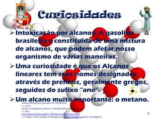 Curiosidades
Intoxicação por alcanos: A gasolina
brasileira é constítuida de uma mistura
de alcanos, que podem afetar nosso
organismo de várias maneiras.
Uma curiosidade é que os Alcanos
lineares tem seus nomes designados
através de prefixos, geralmente gregos,
seguidos do sufixo “ano”.
Um alcano muito importante: o metano.
6
Fontes bibliográficas acessadas em 10/04/2014
 Livros:
Química 3 (orgânica); Usberco e Salvador Editora Saraiva
 Sites:
http://www.oocities.org/inei_99/ocorrencia.htm hora: 16:31
 Imagens Fonte:Google.com(imagens) and www.100pies.net galéria de imágenes
 