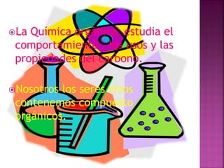 La Química orgánica estudia el
comportamiento , los usos y las
propiedades del carbono.
Nosotros los seres vivos
contenemos compuesto
orgánicos.