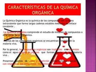 La Química Orgánica es la química de los compuestos del carbono
tetravalente que forma largas cadenas estables mediante los enlace
covalente .
La Química Orgánica comprende el estudio de millones de compuestos a
diferencia de la Inorgánica.
Muchos de los compuestos orgánicos se encuentran presente en la
materia viva.
Por lo general, los compuestos orgánicos son insolubles en solventes
como el agua excepto de algunos que forman parte de la materia
viva .
Presentan puntos de fusión y ebullición relativamente bajos
con respecto a los compuestos inorgánicos .