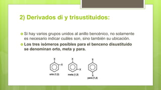 2) Derivados di y trisustituidos:
 Si hay varios grupos unidos al anillo bencénico, no solamente
es necesario indicar cuáles son, sino también su ubicación.
 Los tres isómeros posibles para el benceno disustituido
se denominan orto, meta y para.
 