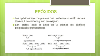 EPÓXIDOS
 Los epóxidos son compuestos que contienen un anillo de tres
átomos,2 de carbono y uno de oxigeno.
 Son éteres, pero el anillo de 3 átomos les confiere
propiedades excepcionales
 