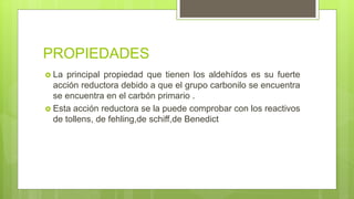 PROPIEDADES
 La principal propiedad que tienen los aldehídos es su fuerte
acción reductora debido a que el grupo carbonilo se encuentra
se encuentra en el carbón primario .
 Esta acción reductora se la puede comprobar con los reactivos
de tollens, de fehling,de schiff,de Benedict
 