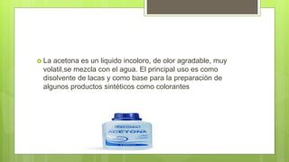  La acetona es un liquido incoloro, de olor agradable, muy
volatil,se mezcla con el agua. El principal uso es como
disolvente de lacas y como base para la preparación de
algunos productos sintéticos como colorantes
 