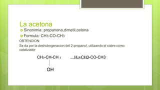 La acetona
 Sinonimia: propanona,dimetil,cetona
 Formula: CH3-CO-CH3
OBTENCION:
Se da por la deshidrogenacion del 2-propanol, utilizando el cobre como
catalizador
CH3-CH-CH 3 H2+CH3-CO-CH3
OH
 