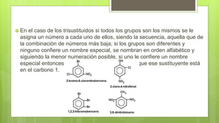  En el caso de los trisustituidos si todos los grupos son los mismos se le
asigna un número a cada uno de ellos, siendo la secuencia, aquella que de
la combinación de números más baja; si los grupos son diferentes y
ninguno confiere un nombre especial, se nombran en orden alfabético y
siguiendo la menor numeración posible, si uno le confiere un nombre
especial entonces se nombran sobre la base de que ese sustituyente está
en el carbono 1.
 