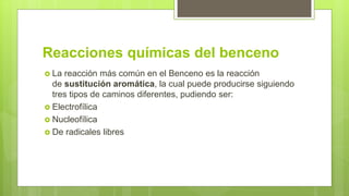 Reacciones químicas del benceno
 La reacción más común en el Benceno es la reacción
de sustitución aromática, la cual puede producirse siguiendo
tres tipos de caminos diferentes, pudiendo ser:
 Electrofílica
 Nucleofílica
 De radicales libres
 
