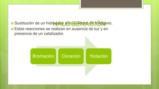 HALOGENACIÓN Sustitución de un hidrogeno por un átomo de halógeno.
 Estas reacciones se realizan en ausencia de luz y en
presencia de un catalizador.
Bromación Cloración Yodación
 