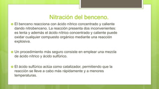 Nitración del benceno.
 El benceno reacciona con ácido nítrico concentrado y caliente
dando nitrobenceno. La reacción presenta dos inconvenientes:
es lenta y además el ácido nítrico concentrado y caliente puede
oxidar cualquier compuesto orgánico mediante una reacción
explosiva.
 Un procedimiento más seguro consiste en emplear una mezcla
de ácido nítrico y ácido sulfúrico.
 El ácido sulfúrico actúa como catalizador, permitiendo que la
reacción se lleve a cabo más rápidamente y a menores
temperaturas.
 