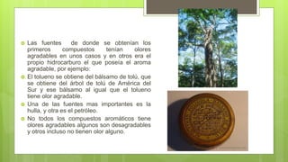  Las fuentes de donde se obtenían los
primeros compuestos tenían olores
agradables en unos casos y en otros era el
propio hidrocarburo el que poseía el aroma
agradable, por ejemplo:
 El tolueno se obtiene del bálsamo de tolú, que
se obtiene del árbol de tolú de América del
Sur y ese bálsamo al igual que el tolueno
tiene olor agradable.
 Una de las fuentes mas importantes es la
hulla, y otra es el petróleo.
 No todos los compuestos aromáticos tiene
olores agradables algunos son desagradables
y otros incluso no tienen olor alguno.
 