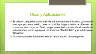 Usos y Aplicaciones
 Se añaden pequeñas cantidades de etil- mercaptano al inodoro gas natural
para que podamos olerlo, detectar posibles fugas y evitar accidentes de
consecuencias mayores. En el campo farmacéutico es común el uso de las
sulfonamidas, como ejemplos: el timerosal “Merthiolate” y el edulcorante
“Sacarina”.
 Son componentes fundamentales en la fabricación de detergentes.
 