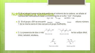 Nomenclatura sistémica 1) Si el grupo funcional se encuentra en el extremo de la cadena, se añade al
nombre del hidrocarburo base correspondiente el sufijo “-tiol”. Ejemplos:
 2) Si el grupo –SH se encuentra sobre cadenas insaturadas, el carbono número
1 de la misma será el más cercano al grupo Sulfhidrilo.
 3. La presencia de dos o más grupos –SH se denota mediante los sufijos ditiol,
tritiol, tetratiol, etcétera.
 