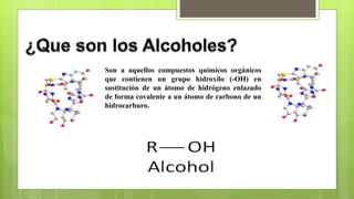 Son a aquellos compuestos químicos orgánicos
que contienen un grupo hidroxilo (-OH) en
sustitución de un átomo de hidrógeno enlazado
de forma covalente a un átomo de carbono de un
hidrocarburo.
 