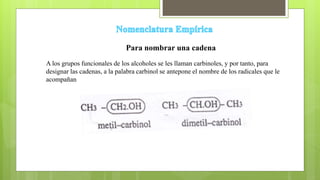 Para nombrar una cadena
A los grupos funcionales de los alcoholes se les llaman carbinoles, y por tanto, para
designar las cadenas, a la palabra carbinol se antepone el nombre de los radicales que le
acompañan
 