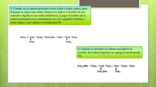5. Cuando en la cadena principal existe doble o triple enlace, para
designar se sigue este orden: primero se indica el nombre de los
radicales alquílicos (en orden alfabético), Luego el nombre de la
cadena principal con la terminación en o in, segunda el doble o
triple enlace y por ultima la terminación Ol
6. Cuando se presenta en cadena secundaria al
nombre del radical alquílico se agrega la terminación
OL
 