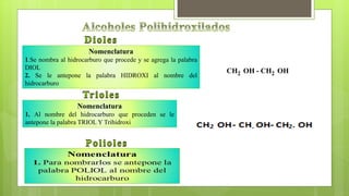 CH2 OH - CH2 OH
Nomenclatura
1.Se nombra al hidrocarburo que procede y se agrega la palabra
DIOL
2. Se le antepone la palabra HIDROXI al nombre del
hidrocarburo
Nomenclatura
1. Al nombre del hidrocarburo que proceden se le
antepone la palabra TRIOL Y Trihidroxi
 