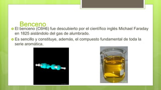 Benceno
 El benceno (C6H6) fue descubierto por el científico inglés Michael Faraday
en 1825 aislándolo del gas de alumbrado.
 Es sencillo y constituye, además, el compuesto fundamental de toda la
serie aromática.
 