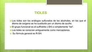 TIOLES
 Los tioles son los análogos sulfurados de los alcoholes, en los que el
átomo de oxígeno se ha sustituido por un átomo de azufre.
 El grupo funcional es el sulfhidrilo (-SH) o simplemente “tiol”.
 Los tioles se conocían antiguamente como mercaptanos.
 Su fórmula general es R-SH.
 
