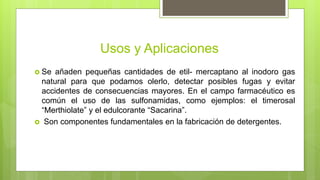 Usos y Aplicaciones
 Se añaden pequeñas cantidades de etil- mercaptano al inodoro gas
natural para que podamos olerlo, detectar posibles fugas y evitar
accidentes de consecuencias mayores. En el campo farmacéutico es
común el uso de las sulfonamidas, como ejemplos: el timerosal
“Merthiolate” y el edulcorante “Sacarina”.
 Son componentes fundamentales en la fabricación de detergentes.
 