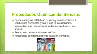 Propiedades Químicas del Benceno
 Poseen una gran estabilidad química y solo reaccionan a
condiciones especiales y con el uso de catalizadores
apropiados. Sus reacciones la podemos clasificar en dos
grupos:
 Reacciones de sustitución electrofílica.
 Reacciones con destrucción de carácter aromático.
 