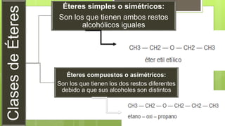 ClasesdeÉteres
Éteres simples o simétricos:
Son los que tienen ambos restos
alcohólicos iguales
Éteres compuestos o asimétricos:
Son los que tienen los dos restos diferentes
debido a que sus alcoholes son distintos
 