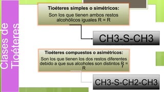 Clasesde
Tioéteres
Tioéteres simples o simétricos:
Son los que tienen ambos restos
alcohólicos iguales R = R
Tioéteres compuestos o asimétricos:
Son los que tienen los dos restos diferentes
debido a que sus alcoholes son distintos R =
R
CH3-S-CH3
CH3-S-CH2-CH3
 
