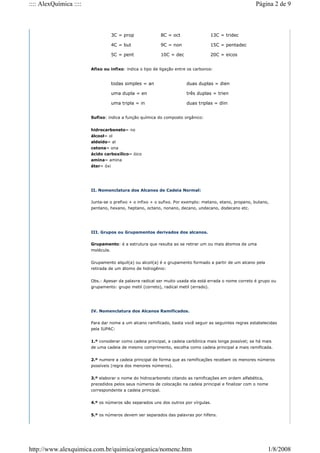 Afixo ou infixo: indica o tipo de ligação entre os carbonos:
Sufixo: indica a função química do composto orgânico:
hidrocarboneto= no
álcool= ol
aldeído= al
cetona= ona
ácido carboxílico= óico
amina= amina
éter= óxi
II. Nomenclatura dos Alcanos de Cadeia Normal:
Junta-se o prefixo + o infixo + o sufixo. Por exemplo: metano, etano, propano, butano,
pentano, hexano, heptano, octano, nonano, decano, undecano, dodecano etc.
III. Grupos ou Grupamentos derivados dos alcanos.
Grupamento: é a estrutura que resulta ao se retirar um ou mais átomos de uma
molécula.
Grupamento alquil(a) ou alcoil(a) é o grupamento formado a partir de um alcano pela
retirada de um átomo de hidrogênio:
Obs.: Apesar da palavra radical ser muito usada ela está errada o nome correto é grupo ou
grupamento: grupo metil (correto), radical metil (errado).
IV. Nomenclatura dos Alcanos Ramificados.
Para dar nome a um alcano ramificado, basta você seguir as seguintes regras estabelecidas
pela IUPAC:
1.º considerar como cadeia principal, a cadeia carbônica mais longa possível; se há mais
de uma cadeia de mesmo comprimento, escolha como cadeia principal a mais ramificada.
2.º numere a cadeia principal de forma que as ramificações recebam os menores números
possíveis (regra dos menores números).
3.º elaborar o nome do hidrocarboneto citando as ramificações em ordem alfabética,
precedidos pelos seus números de colocação na cadeia principal e finalizar com o nome
correspondente a cadeia principal.
4.º os números são separados uns dos outros por vírgulas.
5.º os números devem ser separados das palavras por hífens.
3C = prop 8C = oct 13C = tridec
4C = but 9C = non 15C = pentadec
5C = pent 10C = dec 20C = eicos
todas simples = an duas duplas = dien
uma dupla = en três duplas = trien
uma tripla = in duas triplas = diin
Página 2 de 9
:::: AlexQuímica ::::
1/8/2008
http://www.alexquimica.com.br/quimica/organica/nomenc.htm
 