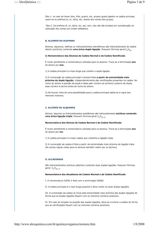 Obs.1: no caso de haver dois, três, quatro, etc. grupos iguais ligados na cadeia principal,
usam-se os prefixos di, tri, tetra, etc. diante dos nomes dos grupos.
Obs.2: Os prefixos di, tri, tetra, iso, sec, terc, neo não são levados em consideração na
colocação dos nomes em ordem alfabética.
B. ALCENOS OU OLEFINAS
Alcenos, alquenos, olefinas ou hidrocarbonetos etenilênicos são hidrocarbonetos de cadeia
aberta (acíclicos) contendo uma única dupla ligação. Possuem fórmula geral Cn
H2n
.
I) Nomenclatura dos Alcenos de Cadeia Normal e de Cadeia Ramificada
É muito semelhante a nomenclatura utilizada para os alcanos. Troca-se a terminação ano
do alcano por eno .
1) A cadeia principal é a mais longa que contém a dupla ligação.
2) A numeração da cadeia principal é sempre feita a partir da extremidade mais
próxima da dupla ligação, independentemente das ramificações presentes na cadeia. No
nome do alceno a posição da dupla é dada pelo número do primeiro carbono da dupla;
esse número é escrito antes do nome do alceno.
3) Se houver mais de uma possibilidade para a cadeia principal adota-se a regra dos
menores números.
C. ALCINOS OU ALQUINOS
Alcinos, alquinos ou hidrocarbonetos acetilênicos são hidrocarbonetos acíclicos contendo
uma única ligação tripla. Possuem fórmula geral Cn
H2n-2
.
Nomenclatura dos Alcinos de Cadeia Normal e de Cadeia Ramificada
É muito semelhante a nomenclatura utilizada para os alcanos. Troca-se a terminação ano
do alcano por ino.
1) A cadeia principal é a maior cadeia que contenha a ligação tripla.
2) A numeração da cadeia é feita a partir da extremidade mais próxima da ligação tripla.
(As outras regras vistas para os alcenos também valem par os alcinos).
D. ALCADIENOS
São hidrocarbonetos acíclicos (abertos) contendo duas duplas ligações. Possuem fórmula
geral: Cn
H2n-2
.
Nomenclatura dos Alcadienos de Cadeia Normal e de Cadeia Ramificada
I. A nomenclatura IUPAC é feita com a terminação DIENO.
II. A cadeia principal é a mais longa possível e deve conter as duas duplas ligações.
III. A numeração da cadeia se inicia pela extremidade mais próxima das duplas ligações de
forma que as duplas ligações fiquem com os menores números possíveis.
IV. Em caso de empate na posição das duplas ligações, deve-se numerar a cadeia de forma
que as ramificações fiquem com os menores números possíveis;
Página 3 de 9
:::: AlexQuímica ::::
1/8/2008
http://www.alexquimica.com.br/quimica/organica/nomenc.htm
 