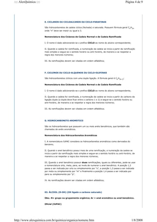 E. CICLANOS OU CICLOALCANOS OU CICLO-PARAFINAS
São hidrocarbonetos de cadeia cíclica (fechada) e saturada. Possuem fórmula geral Cn
H2n
onde "n" deve ser maior ou igual a 3.
Nomenclatura dos Ciclanos de Cadeia Normal e de Cadeia Ramificada
I. O nome é dado adicionando-se o prefixo CICLO ao nome do alcano correspondente;
II. Quando a cadeia for ramificada, a numeração da cadeia se inicia a partir da ramificação
mais simples e segue-se o sentido horário ou anti-horário, de maneira a se respeitar a
regra dos menores números;
III. As ramificações devem ser citadas em ordem alfabética;
F. CICLENOS OU CICLO-ALQUENOS OU CICLO-OLEFINAS
São hidrocarbonetos cíclicos com uma dupla ligação. A fórmula geral é Cn
H2n-2
;
Nomenclatura dos Ciclenos de Cadeia Normal e de Cadeia Ramificada
I. O nome é dado adicionando-se o prefixo CICLO ao nome do alceno correspondente;
II. Quando a cadeia for ramificada, a numeração da cadeia se inicia a partir do carbono da
ligação dupla (a dupla deve ficar entre o carbono 1 e 2) e segue-se o sentido horário ou
anti-horário, de maneira a se respeitar a regra dos menores números;
III. As ramificações devem ser citadas em ordem alfabética;
G. HIDROCARBONETO AROMÁTICO
São os hidrocarbonetos que possuem um ou mais anéis benzênicos, que também são
chamados de anéis aromáticos.
Nomenclatura dos Hidrocarbonetos Aromáticos
I. A nomenclatura IUPAC considera os hidrocarbonetos aromáticos como derivados do
benzeno;
II. Quando o anel benzênico possui mais de uma ramificação, a numeração da cadeia se
inicia a partir da ramificação mais simples e segue-se o sentido horário ou anti-horário, de
maneira a se respeitar a regra dos menores números;
III. Quando o anel benzênico possuir duas ramificações, iguais ou diferentes, pode-se usar
a nomenclatura orto, meta, para, ao invés de numerar o anel benzênico. A posição 1,2
passa a ser indicada por orto ou simplesmente por "o", a posição 1,3 passa a ser indicada
por meta ou simplesmente por "m" e finalmente a posição 1,4 passa a ser indicada por
para ou simplesmente por "p".
IV. As ramificações devem ser citadas em ordem alfabética;
03. ÁLCOOL (R-OH) (OH ligado a carbono saturado)
Obs.: R= grupo ou grupamento orgânico; Ar = anel aromático ou anel benzênico.
Oficial (IUPAC)
Página 4 de 9
:::: AlexQuímica ::::
1/8/2008
http://www.alexquimica.com.br/quimica/organica/nomenc.htm
 