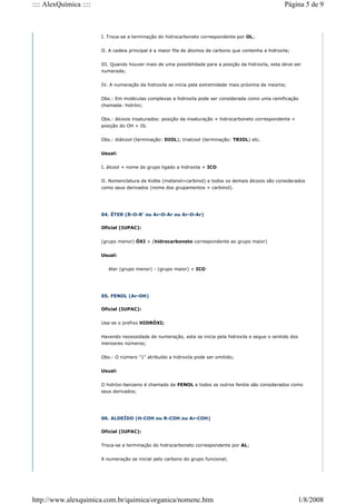 I. Troca-se a terminação do hidrocarboneto correspondente por OL;
II. A cadeia principal é a maior fila de átomos de carbono que contenha a hidroxila;
III. Quando houver mais de uma possibilidade para a posição da hidroxila, esta deve ser
numerada;
IV. A numeração da hidroxila se inicia pela extremidade mais próxima da mesma;
Obs.: Em moléculas complexas a hidroxila pode ser considerada como uma ramificação
chamada: hidróxi;
Obs.: álcoois insaturados: posição da insaturação + hidrocarboneto correspondente +
posição do OH + OL
Obs.: diálcool (terminação: DIOL); trialcool (terminação: TRIOL) etc.
Usual:
I. álcool + nome do grupo ligado a hidroxila + ICO
II. Nomenclatura de Kolbe (metanol=carbinol) e todos os demais álcoois são considerados
como seus derivados (nome dos grupamentos + carbinol).
04. ÉTER (R-O-R' ou Ar-O-Ar ou Ar-O-Ar)
Oficial (IUPAC):
(grupo menor) ÓXI + (hidrocarboneto correspondente ao grupo maior)
Usual:
éter (grupo menor) - (grupo maior) + ICO
05. FENOL (Ar-OH)
Oficial (IUPAC):
Usa-se o prefixo HIDRÓXI;
Havendo necessidade de numeração, esta se inicia pela hidroxila e segue o sentido dos
menosres números;
Obs.: O número "1" atribuído a hidroxila pode ser omitido;
Usual:
O hidróxi-benzeno é chamado de FENOL e todos os outros fenóis são considerados como
seus derivados;
06. ALDEÍDO (H-COH ou R-COH ou Ar-COH)
Oficial (IUPAC):
Troca-se a terminação do hidrocarboneto correspondente por AL;
A numeração se inicial pelo carbono do grupo funcional;
Página 5 de 9
:::: AlexQuímica ::::
1/8/2008
http://www.alexquimica.com.br/quimica/organica/nomenc.htm
 