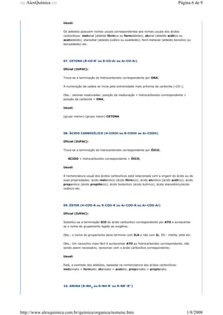 Usual:
Os aldeídos possuem nomes usuais correspondentes aos nomes usuais dos ácidos
carboxílicos: metanal (aldeído fórmico ou formaldeído); etanal (aldeído acético ou
acetaldeído); etanodial (aldeído oxálico ou axaldeído); fenil-metanal (aldeído benzóico ou
benzaldeído) etc.
07. CETONA (R-CO-R' ou R-CO-Ar ou Ar-CO-Ar)
Oficial (IUPAC):
Troca-se a terminação do hidrocarboneto correspondente por ONA;
A numeração da cadeia se inicia pela extremidade mais próxima da carbonila (-CO-);
Obs.: cetonas insaturadas: posição da insaturação + hidrocarboneto correspondente +
posição da carbonila + ONA;
Usual:
(grupo menor)-(grupo maior)-CETONA
08. ÁCIDO CARBOXÍLICO (H-COOH ou R-COOH ou Ar-COOH)
Oficial (IUPAC):
Troca-se a terminação do hidrocarboneto correspondente por ÓICO;
ÁCIDO + hidrocarboneto correspondente + ÓICO;
Usual:
A nomenclatura usual dos ácidos carboxílicos está relacionada com a origem do ácido ou de
suas propriedades: ácido metanóico (ácido fórmico); ácido etanóico (ácido acético); ácido
propanóico (ácido propiônico); ácido butanóico (ácido butírico); ácido etanodióico(ácido
oxálico) etc.
09. ÉSTER (H-COO-R ou R-COO-R ou Ar-COO-R ou Ar-COO-Ar)
Oficial (IUPAC):
Substitui-se a terminação ICO do ácido carboxílico correspondente por ATO e acrescenta-
se o nome do grupamento ligado ao oxigênio;
Obs.: o nome do grupamento deve terminar com ILA e não com IL. EX.: metila, etila etc.
Obs.: Um raciocínio mais fácil é acrescentar ATO ao hidrocarboneto correspondente, não
sendo assim necessário, raciocinar com o ácido carboxílico correspondente;
Usual:
Está, a exemplo dos aldeídos, baseada na nomenclatura dos ácidos carboxílicos:
metanoato = formiato; etanoato = acetato; propanoato = propionato.
10. AMINA (R-NH2
ou R-NH-R' ou R-NR'-R'')
Página 6 de 9
:::: AlexQuímica ::::
1/8/2008
http://www.alexquimica.com.br/quimica/organica/nomenc.htm
 