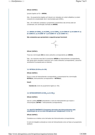 Oficial (IUPAC):
(grupos ligados ao N) + AMINA;
Obs.: Os grupamentos ligados ao N devem ser colocados em ordem alfabética (a ordem
crescente de complexidade não é recomendada pela IUPAC);
Obs.: Em moléculas complexas o grupamento característico das aminas pode ser
considerado uma ramificação chamada de AMINO;
11. AMIDA (H-CONH2
ou R-CONH2
ou Ar-CONH2
; ou H-CONH-R' ou R-CONH-R' ou
Ar-CONH-R'; ou H-CONR'-R'' ou R-CONR'-R'' ou Ar-CONR'-R'')
São compostos que apresentam o seguinte grupo funcional:
Oficial (IUPAC):
Troca-se a terminação ICO do ácido carboxílico correspondente por AMIDA;
Obs.: Um raciocínio mais fácil é acrescentar AMIDA ao hidrocarboneto correspondente,
não sendo assim necessário raciocinar com o ácido carboxílico correspondente; (raciocínio
semelhante foi proposto para os ésteres).
12. NITRILA (R-CN ou Ar-CN)
Oficial (IUPAC):
Dá-se o nome do hidrocarboneto correspondente, acrescentando-lhe a terminação
NITRILA, (hidrocarboneto correspondente + NITRILA);
Usual:
Cianeto de (nome do grupamento ligado ao -CN);
13. NITROCOMPOSTO (R-NO2
ou Ar-NO2
)
Oficial (IUPAC):
Usa-se o prefixo NITRO antecedendo o nome do hidrocarboneto que origina o
nitrocomposto (NITRO + hidrocarboneto correspondente)
14. HALETO ORGÂNICO (Compostos derivados dos hidrocarbonetos pela
substituição de um ou mais hidrogênios por halogênios(F, Cl, Br, I).
Oficial (IUPAC):
Considera-se os haletos como derivados dos hidrocarbonetos correspondentes;
O nome do halogênio antecede ao nome do hidrocarboneto como se fosse um grupamento
qualquer;
Página 7 de 9
:::: AlexQuímica ::::
1/8/2008
http://www.alexquimica.com.br/quimica/organica/nomenc.htm
 