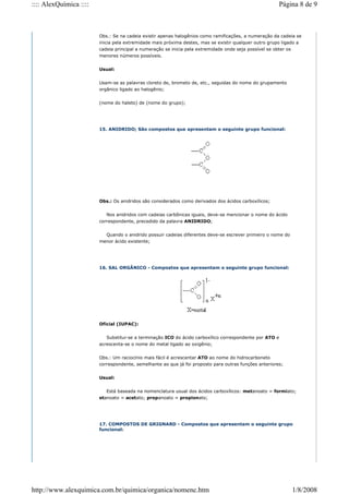 Obs.: Se na cadeia existir apenas halogênios como ramificações, a numeração da cadeia se
inicia pela extremidade mais próxima destes, mas se existir qualquer outro grupo ligado a
cadeia principal a numeração se inicia pela extremidade onde seja possível se obter os
menores números possíveis.
Usual:
Usam-se as palavras cloreto de, brometo de, etc., seguidas do nome do grupamento
orgânico ligado ao halogênio;
(nome do haleto) de (nome do grupo);
15. ANIDRIDO; São compostos que apresentam o seguinte grupo funcional:
Obs.: Os anidridos são considerados como derivados dos ácidos carboxílicos;
Nos anidridos com cadeias carbônicas iguais, deve-se mencionar o nome do ácido
correspondente, precedido da palavra ANIDRIDO;
Quando o anidrido possuir cadeias diferentes deve-se escrever primeiro o nome do
menor ácido existente;
16. SAL ORGÂNICO - Compostos que apresentam o seguinte grupo funcional:
Oficial (IUPAC):
Substitui-se a terminação ICO do ácido carboxílico correspondente por ATO e
acrescenta-se o nome do metal ligado ao oxigênio;
Obs.: Um raciocínio mais fácil é acrescentar ATO ao nome do hidrocarboneto
correspondente, semelhante ao que já foi proposto para outras funções anteriores;
Usual:
Está baseada na nomenclatura usual dos ácidos carboxílicos: metanoato = formiato;
etanoato = acetato; propanoato = propionato;
17. COMPOSTOS DE GRIGNARD - Compostos que apresentam o seguinte grupo
funcional:
Página 8 de 9
:::: AlexQuímica ::::
1/8/2008
http://www.alexquimica.com.br/quimica/organica/nomenc.htm
 