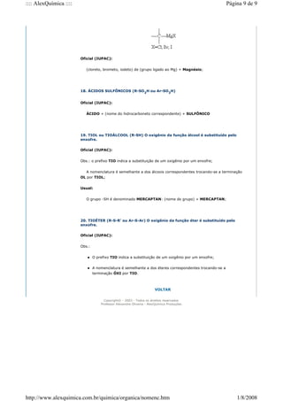 Oficial (IUPAC):
(cloreto, brometo, iodeto) de (grupo ligado ao Mg) + Magnésio;
18. ÁCIDOS SULFÔNICOS (R-SO3
H ou Ar-SO3
H)
Oficial (IUPAC):
ÀCIDO + (nome do hidrocarboneto correspondente) + SULFÔNICO
19. TIOL ou TIOÁLCOOL (R-SH) O oxigênio da função álcool é substituído pelo
enxofre.
Oficial (IUPAC):
Obs.: o prefixo TIO indica a substituição de um oxigênio por um enxofre;
A nomenclatura é semelhante a dos álcoois correspondentes trocando-se a terminação
OL por TIOL;
Usual:
O grupo -SH é denominado MERCAPTAN: (nome do grupo) + MERCAPTAN;
20. TIOÉTER (R-S-R' ou Ar-S-Ar) O oxigênio da função éter é substituído pelo
enxofre.
Oficial (IUPAC):
Obs.:
 O prefixo TIO indica a substituição de um oxigênio por um enxofre;
 A nomenclatura é semelhante a dos éteres correspondentes trocando-se a
terminação ÓXI por TIO.
VOLTAR
Copyright© - 2003 - Todos os direitos reservados
Professor Alexandre Oliveira - AlexQuímica Produções
Página 9 de 9
:::: AlexQuímica ::::
1/8/2008
http://www.alexquimica.com.br/quimica/organica/nomenc.htm
 