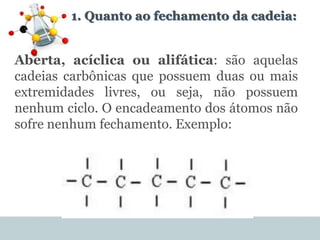 1. Quanto ao fechamento da cadeia:
Aberta, acíclica ou alifática: são aquelas
cadeias carbônicas que possuem duas ou mais
extremidades livres, ou seja, não possuem
nenhum ciclo. O encadeamento dos átomos não
sofre nenhum fechamento. Exemplo:
 
