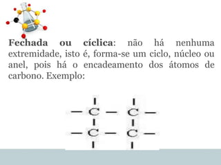 Fechada ou cíclica: não há nenhuma
extremidade, isto é, forma-se um ciclo, núcleo ou
anel, pois há o encadeamento dos átomos de
carbono. Exemplo:
 