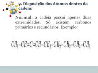 2. Disposição dos átomos dentro da
cadeia:
Normal: a cadeia possui apenas duas
extremidades. Só existem carbonos
primários e secundários. Exemplo:
 
