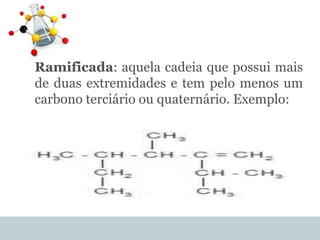 Ramificada: aquela cadeia que possui mais
de duas extremidades e tem pelo menos um
carbono terciário ou quaternário. Exemplo:
 