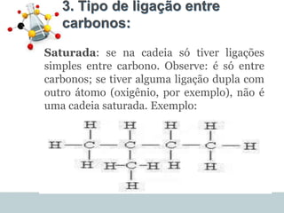 3. Tipo de ligação entre
carbonos:
•
Saturada: se na cadeia só tiver ligações
simples entre carbono. Observe: é só entre
carbonos; se tiver alguma ligação dupla com
outro átomo (oxigênio, por exemplo), não é
uma cadeia saturada. Exemplo:
 