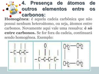 4. Presença de átomos de
outros elementos entre os
carbonos:
Homogênea: é aquela cadeia carbônica que não
possui nenhum heteroátomo, ou seja, átomos entre
carbonos. Novamente aqui vale uma ressalva: é só
entre carbonos. Se for fora da cadeia, continuará
sendo homogênea. Exemplo:
 