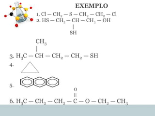 EXEMPLO
1. Cl — CH2 — S — CH2 — CH2 — Cl
2. HS — CH2 — CH — CH2 — OH
|
SH
CH3
|
3. H3C — CH — CH2 — CH2 — SH
4.
5.
O
||
6. H3C — CH2 — CH2 — C — O — CH2 — CH3
 