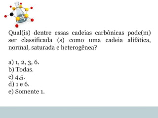 Qual(is) dentre essas cadeias carbônicas pode(m)
ser classificada (s) como uma cadeia alifática,
normal, saturada e heterogênea?
a) 1, 2, 3, 6.
b) Todas.
c) 4,5.
d) 1 e 6.
e) Somente 1.
 