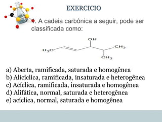 EXERCICIO
• 1. A cadeia carbônica a seguir, pode ser
classificada como:
a) Aberta, ramificada, saturada e homogênea
b) Alicíclica, ramificada, insaturada e heterogênea
c) Acíclica, ramificada, insaturada e homogênea
d) Alifática, normal, saturada e heterogênea
e) acíclica, normal, saturada e homogênea
 