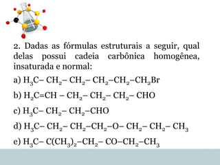 2. Dadas as fórmulas estruturais a seguir, qual
delas possui cadeia carbônica homogênea,
insaturada e normal:
a) H3C– CH2– CH2– CH2–CH2–CH2Br
b) H2C=CH – CH2– CH2– CH2– CHO
c) H3C– CH2– CH2–CHO
d) H3C– CH2– CH2–CH2–O– CH2– CH2– CH3
e) H3C– C(CH3)2–CH2– CO–CH2–CH3
 