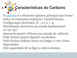 Características do Carbono
O carbono é o elemento químico principal que forma
todos os compostos orgânicos. Características:
Configuração eletrônica: K = 2 e L = 4;
Distribuição eletrônica em estado fundamental:
1s2 2s2 2p2;
Apresenta quatro elétrons na camada de valência;
Pode formar quatro ligações covalentes;
Pode formar cadeias curtas ou longas e com várias
disposições;
Alta capacidade de se ligar a outros átomos.
 