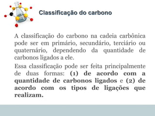 Classificação do carbono
A classificação do carbono na cadeia carbônica
pode ser em primário, secundário, terciário ou
quaternário, dependendo da quantidade de
carbonos ligados a ele.
Essa classificação pode ser feita principalmente
de duas formas: (1) de acordo com a
quantidade de carbonos ligados e (2) de
acordo com os tipos de ligações que
realizam.
 