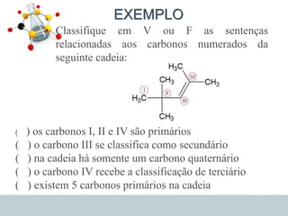 EXEMPLO
• Classifique em V ou F as sentenças
relacionadas aos carbonos numerados da
seguinte cadeia:
( ) os carbonos I, II e IV são primários
( ) o carbono III se classifica como secundário
( ) na cadeia há somente um carbono quaternário
( ) o carbono IV recebe a classificação de terciário
( ) existem 5 carbonos primários na cadeia
 