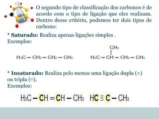 * Saturado: Realiza apenas ligações simples .
Exemplos:
* Insaturado: Realiza pelo menos uma ligação dupla (=)
ou tripla (≡).
Exemplos:
O segundo tipo de classificação dos carbonos é de
acordo com o tipo de ligação que eles realizam.
Dentro desse critério, podemos ter dois tipos de
carbono:
 
