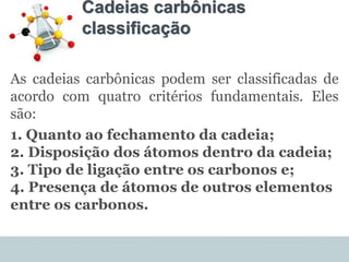 Cadeias carbônicas
classificação
As cadeias carbônicas podem ser classificadas de
acordo com quatro critérios fundamentais. Eles
são:
1. Quanto ao fechamento da cadeia;
2. Disposição dos átomos dentro da cadeia;
3. Tipo de ligação entre os carbonos e;
4. Presença de átomos de outros elementos
entre os carbonos.
 