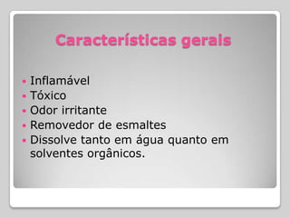 Características gerais
 Inflamável
 Tóxico
 Odor irritante
 Removedor de esmaltes
 Dissolve tanto em água quanto em
solventes orgânicos.
 